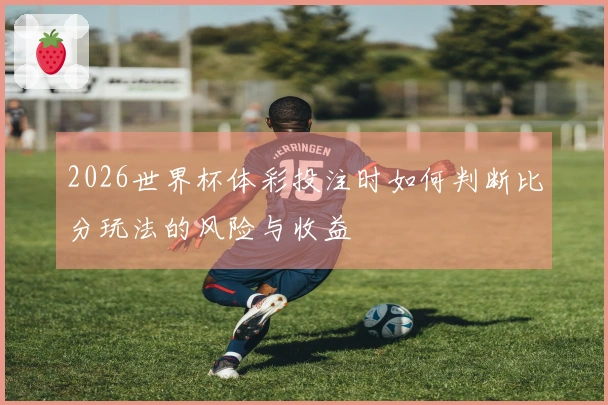 2026世界杯体彩投注时如何判断比分玩法的风险与收益