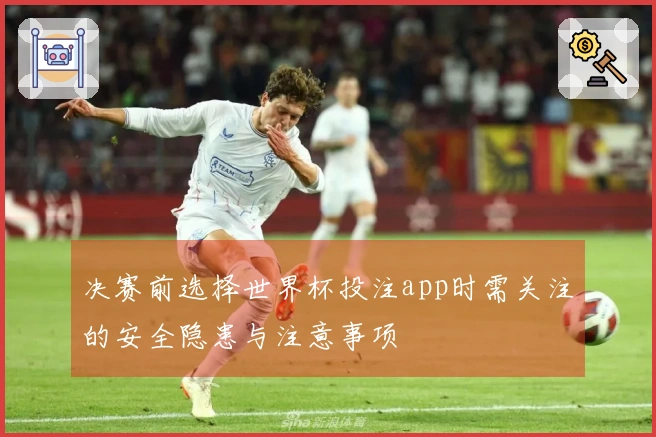 决赛前选择世界杯投注app时需关注的安全隐患与注意事项