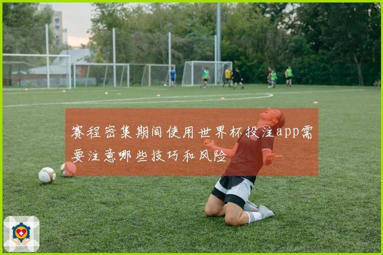 赛程密集期间使用世界杯投注app需要注意哪些技巧和风险
