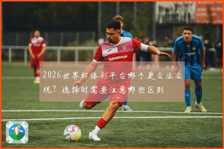 2026世界杯体彩平台哪个更合法合规？选择时需要注意哪些区别