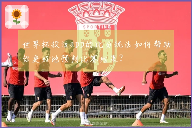 世界杯投注app的比分玩法如何帮助你更好地预判比赛结果?