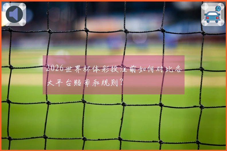 2026世界杯体彩投注前如何对比各大平台赔率和规则？