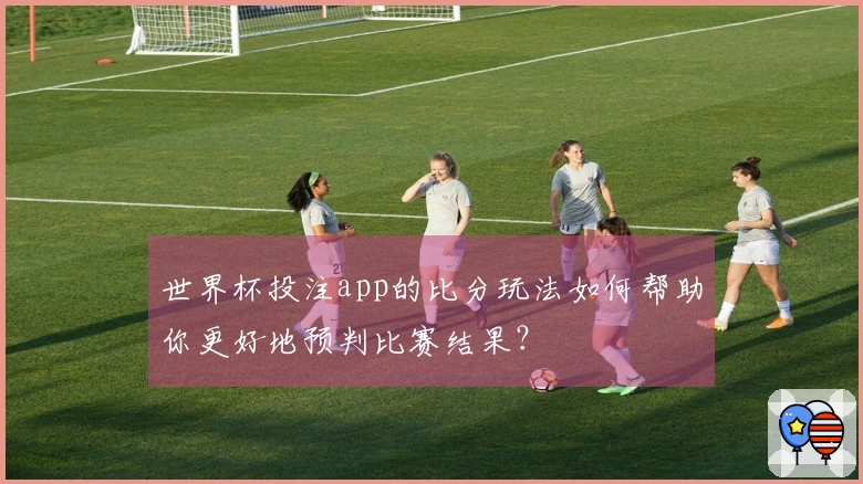 世界杯投注app的比分玩法如何帮助你更好地预判比赛结果？