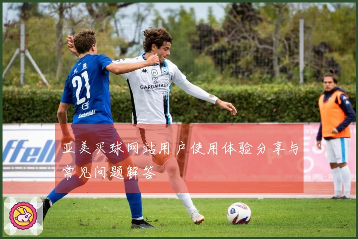 亚美买球网站用户使用体验分享与常见问题解答