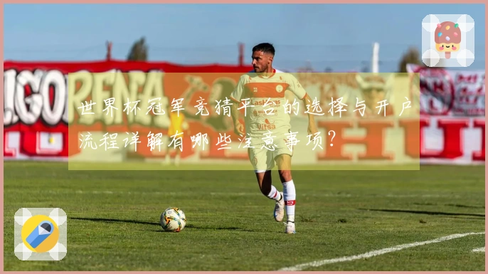 世界杯冠军竞猜平台的选择与开户流程详解有哪些注意事项?
