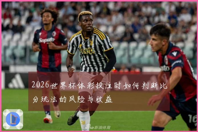 2026世界杯体彩投注时如何判断比分玩法的风险与收益
